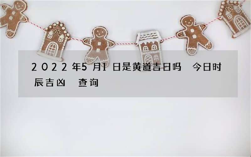 2022年5月1日是黄道吉日吗 今日时辰吉凶 查询